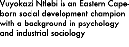 Vuyokazi Ntlebi is an Eastern Cape born social development champion with a background in psychology and industrial so...